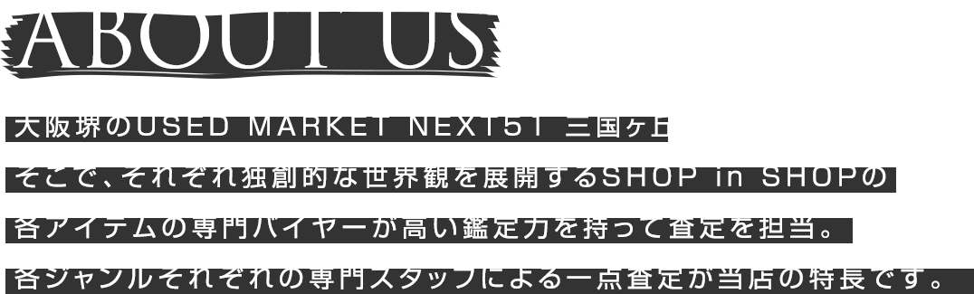 大阪堺のUSED MARKET NEXT51 三国ヶ丘。そこで、それぞれ独創的な世界観を展開するSHOP in SHOPの各アイテムを専門バイヤーが高い鑑定力を持って査定を担当。各ジャンルそれぞれの専門スタッフによる一点査定が当店の特徴です。