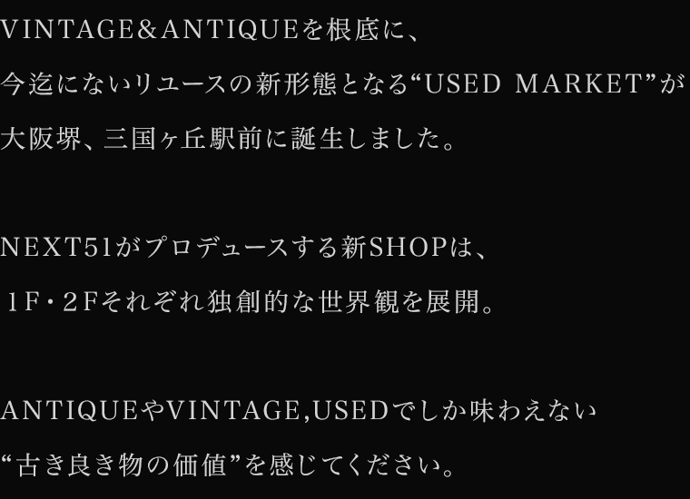 VINTAGE&ANTIQUEを根底に、今迄にないリユースの新形態となる“USED MARKET”が大阪堺、三国ヶ丘駅前に誕生しました。NEXT51がプロデュースする新SHOPは、1F・2Fそれぞれ独創的な世界観を展開。ANTIQUEやVINTAGE,USEDでしか味わえない“古き良き物の価値”を感じてください。